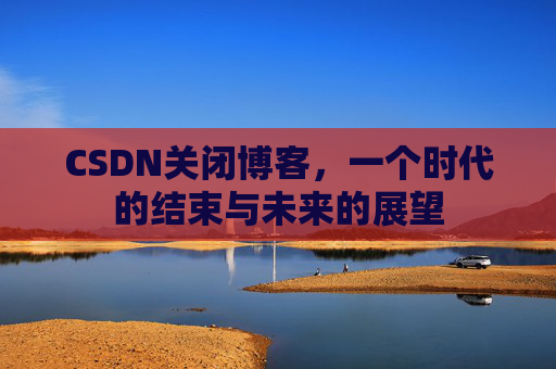 CSDN关闭博客，一个时代的结束与未来的展望